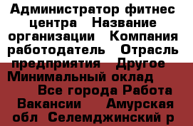 Администратор фитнес центра › Название организации ­ Компания-работодатель › Отрасль предприятия ­ Другое › Минимальный оклад ­ 28 000 - Все города Работа » Вакансии   . Амурская обл.,Селемджинский р-н